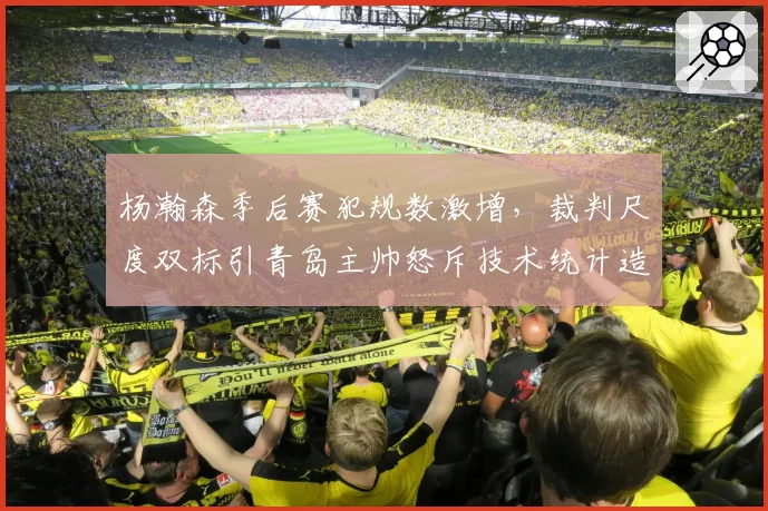 杨瀚森季后赛犯规数激增，裁判尺度双标引青岛主帅怒斥技术统计造假
