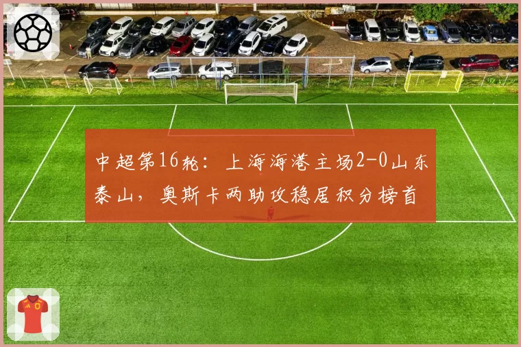 中超第16轮：上海海港主场2-0山东泰山，奥斯卡两助攻稳居积分榜首位