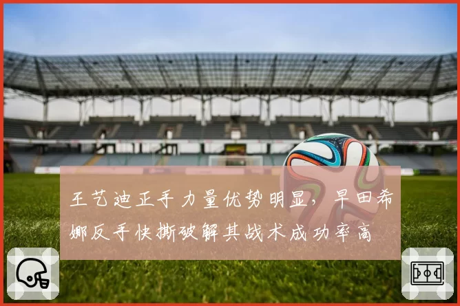 王艺迪正手力量优势明显,早田希娜反手快撕破解其战术成功率高