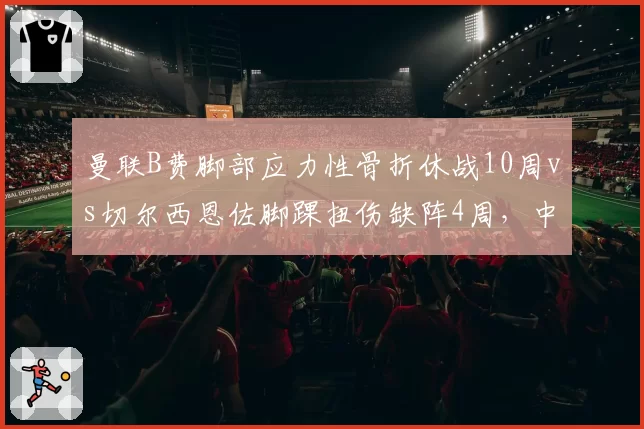 曼联B费脚部应力性骨折休战10周vs切尔西恩佐脚踝扭伤缺阵4周,中场核心伤病对球队战术影响迥异