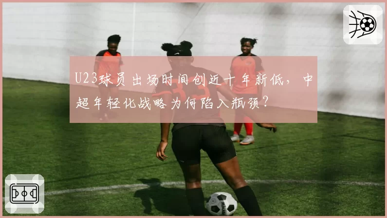 U23球员出场时间创近十年新低,中超年轻化战略为何陷入瓶颈?