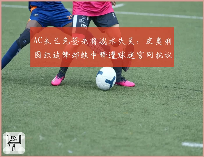 AC米兰免签老将战术失灵,皮奥利囤积边锋却缺中锋遭球迷官网抗议