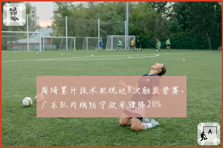 周琦累计技术犯规达8次触发禁赛,广东队内线防守效率骤降20%
