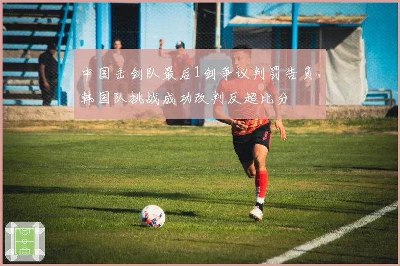 中国击剑队最后1剑争议判罚告负，韩国队挑战成功改判反超比分