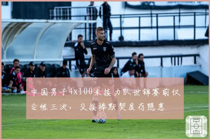 中国男子4x100米接力队世锦赛前仅合练三次,交接棒默契度存隐患