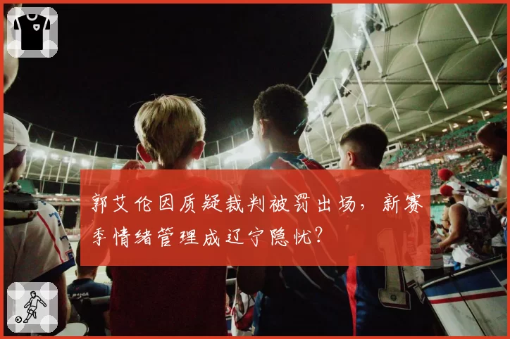 郭艾伦因质疑裁判被罚出场,新赛季情绪管理成辽宁隐忧?