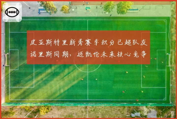 皮亚斯特里新秀赛季积分已超队友诺里斯同期，迈凯伦未来核心竞争白热化