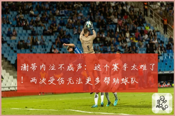 谢蒂内泣不成声:这个赛季太难了!两次受伤无法更多帮助球队