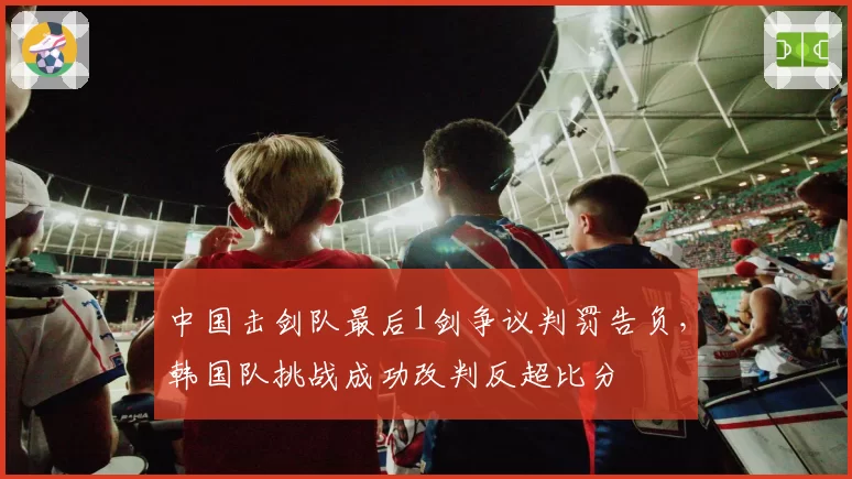 中国击剑队最后1剑争议判罚告负,韩国队挑战成功改判反超比分