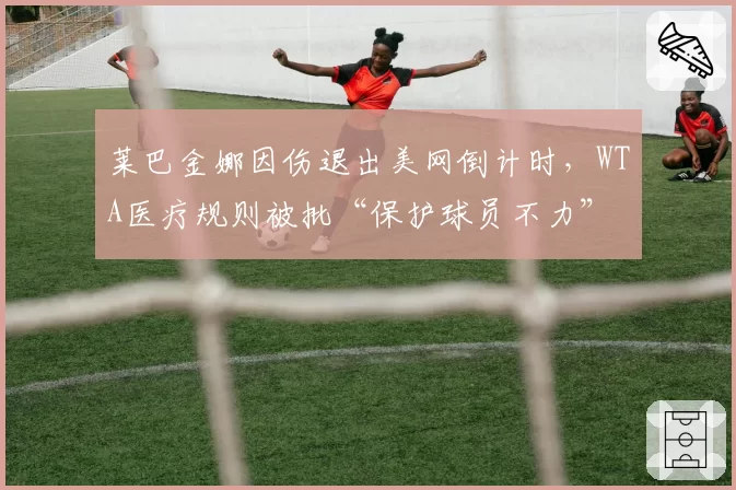 莱巴金娜因伤退出美网倒计时，WTA医疗规则被批“保护球员不力”