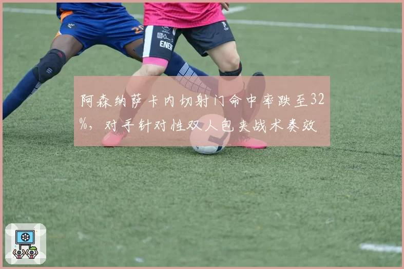 阿森纳萨卡内切射门命中率跌至32%，对手针对性双人包夹战术奏效