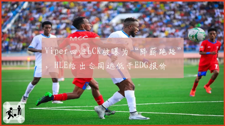 Viper回归LCK被曝为“降薪跑路”，HLE给出合同远低于EDG报价