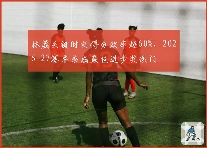 林葳关键时刻得分效率超60%，2026-27赛季或成最佳进步奖热门