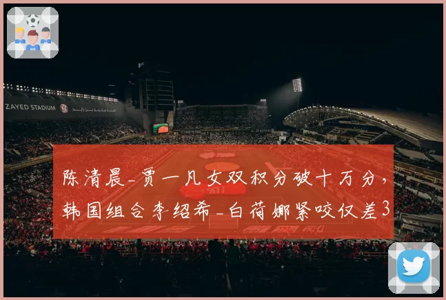 陈清晨_贾一凡女双积分破十万分,韩国组合李绍希_白荷娜紧咬仅差300分