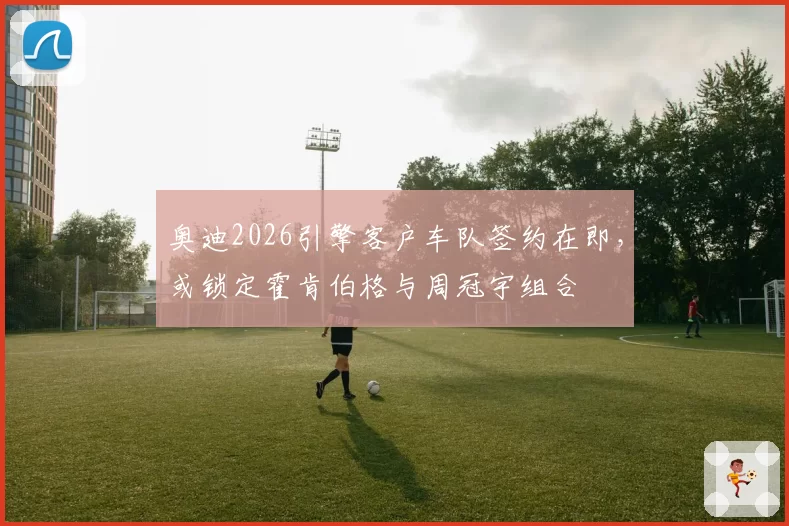 奥迪2026引擎客户车队签约在即，或锁定霍肯伯格与周冠宇组合