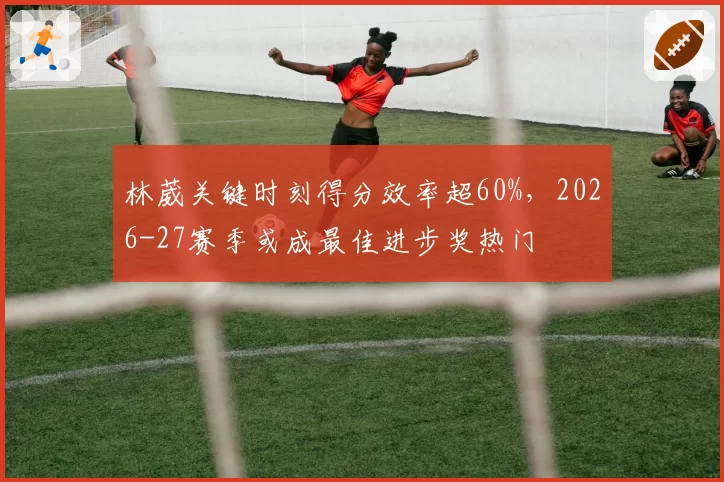 林葳关键时刻得分效率超60%,2026-27赛季或成最佳进步奖热门