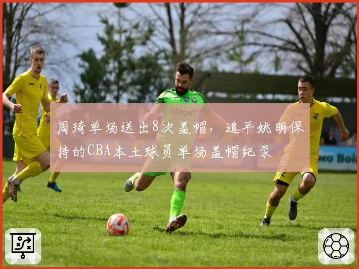 周琦单场送出8次盖帽,追平姚明保持的CBA本土球员单场盖帽纪录