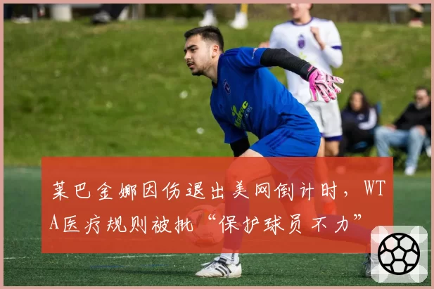 莱巴金娜因伤退出美网倒计时,WTA医疗规则被批“保护球员不力”