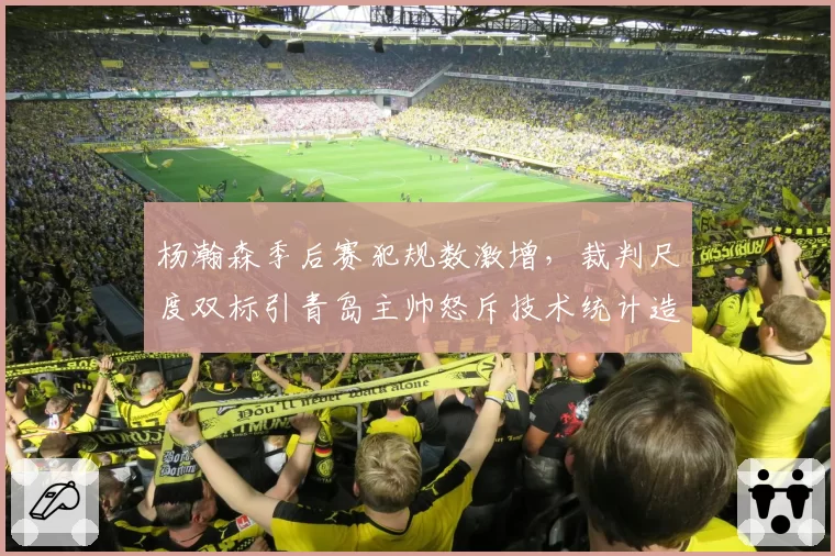 杨瀚森季后赛犯规数激增,裁判尺度双标引青岛主帅怒斥技术统计造假