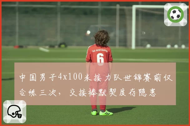 中国男子4x100米接力队世锦赛前仅合练三次,交接棒默契度存隐患