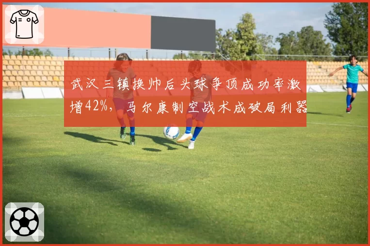 武汉三镇换帅后头球争顶成功率激增42%,马尔康制空战术成破局利器