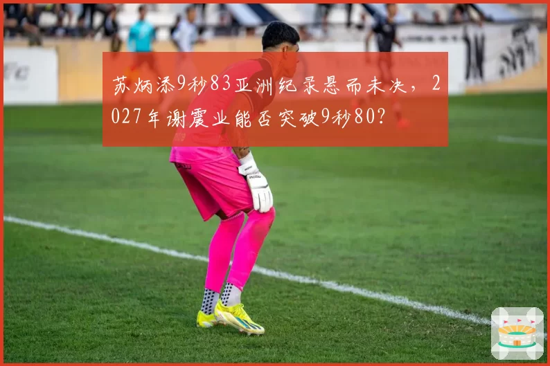 苏炳添9秒83亚洲纪录悬而未决，2027年谢震业能否突破9秒80？