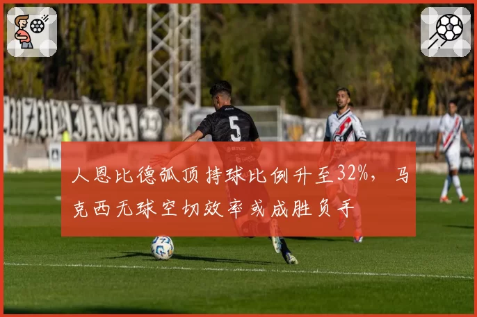 人恩比德弧顶持球比例升至32%,马克西无球空切效率或成胜负手