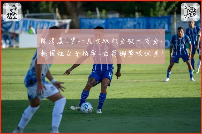 陈清晨_贾一凡女双积分破十万分，韩国组合李绍希_白荷娜紧咬仅差300分